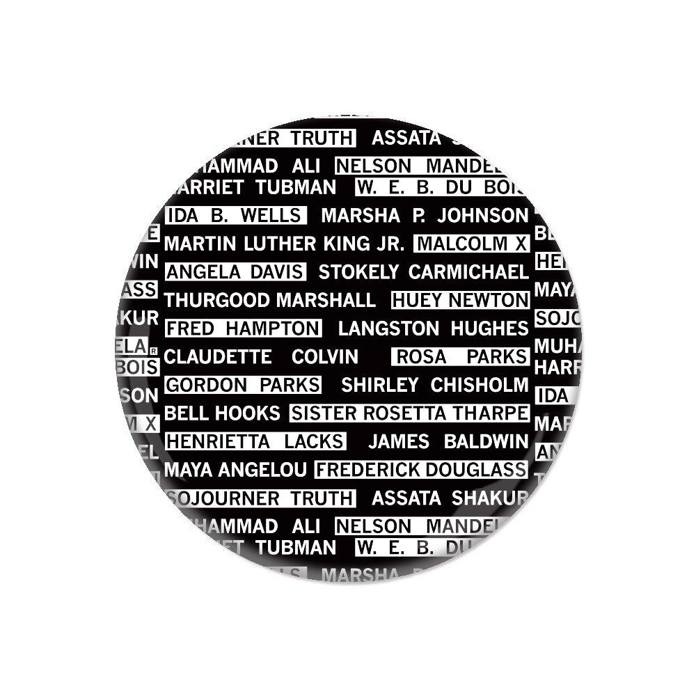 A black circular button covered in white text that says, "Harriet Tubman, W. E. B. Du Bois, Ida B. Wells, Marsha P. Johnson, Martin Luther King Jr., Malcom X, Angela Davis, Stokely Carmichael, Thurgood Marshall, Huey Newton, Fred Hampton, Langston Hughes, Claudette Colvin, Rosa Parks, Gordon Parks, Shirley Chisholm, Bell Hooks, Sister Rosetta Tharpe, Henrietta Lacks, James Baldwin, Maya Angelou, Fredrick Douglas, Sojourner Truth, Assata Shakur, Muhammad Ali, Nelson Mandela"