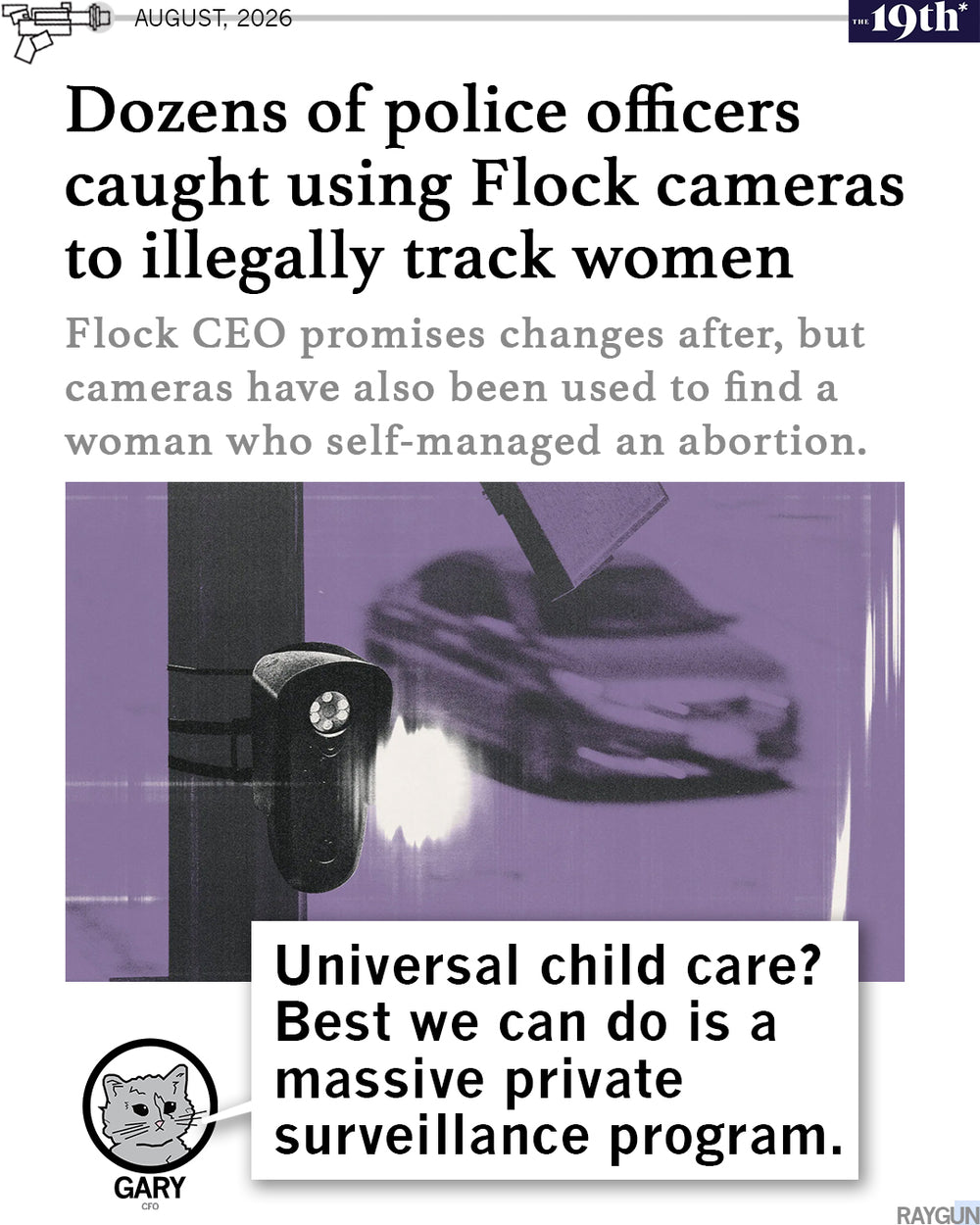 Promo image using a headline by The 19th* that reads "Dozens of police officers caught using Flock cameras to illegally track women." RAYGUN's cat mascot, Gary, is pictured at the bottom saying, "Universal child care? Best we can do is a massive private surveillance program."