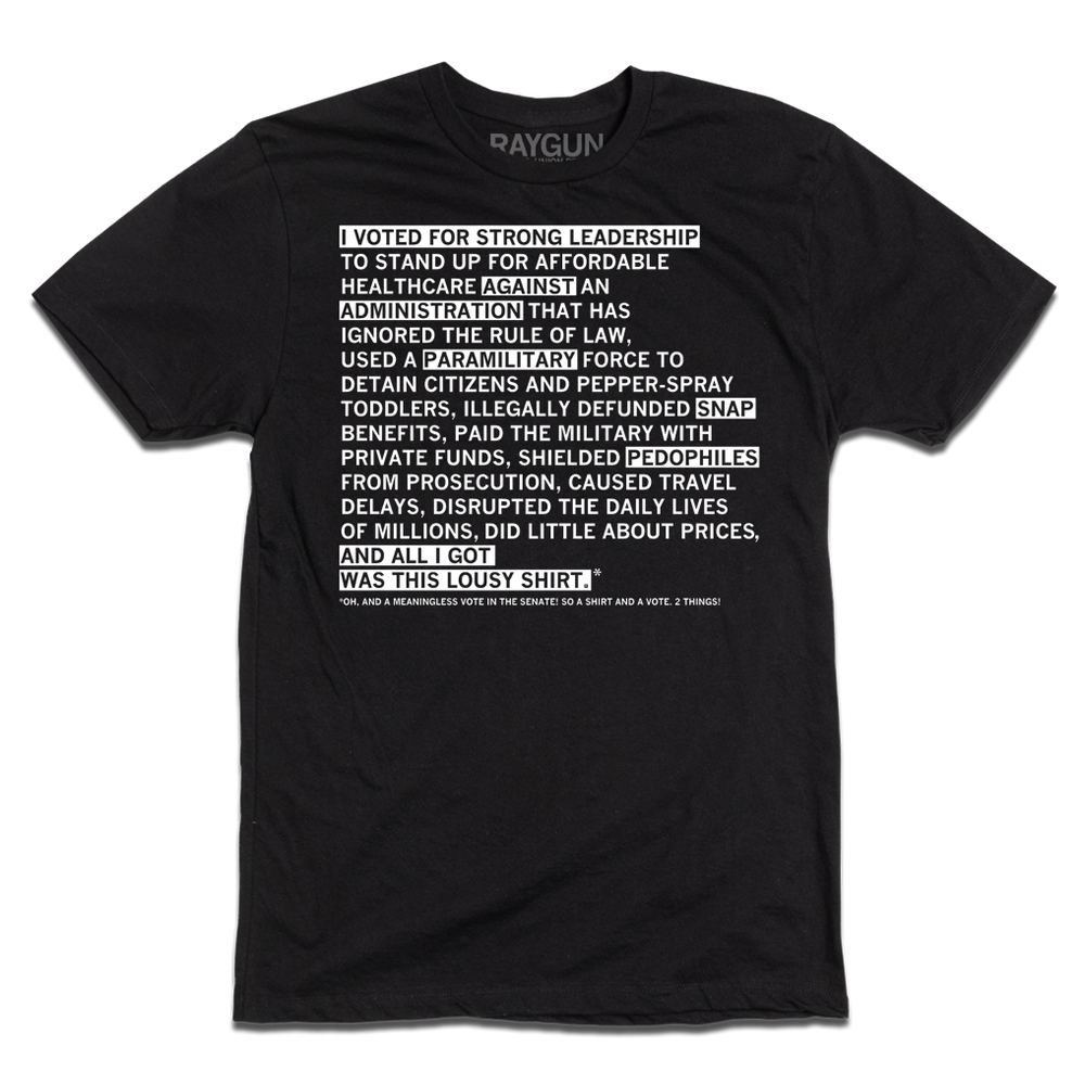 A black tee with white ink that says "I voted for strong leadership to stand up for affordable healthcare against an administration that has ignored the rule of law, used a paramilitary force to detain citizens and pepper-spray toddlers, illegally defunded SNAP benefits, paid the military with private funds, shielded pedophiles from prosecution, caused travel delays, disrupted the daily lives of millions, did little about prices, and all I got was this lousy shirt.* Oh, and a meaningless vote in the Senate"