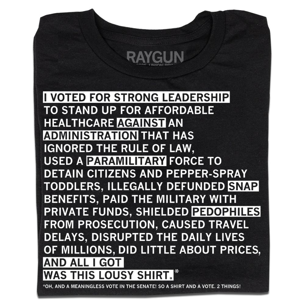 Black shirt with white ink that says "I voted for strong leadership to stand up for affordable healthcare against an administration that has ignored the rule of law, used a paramilitary force to detain citizens and pepper-spray toddlers, illegally defunded SNAP benefits, paid the military with private funds, shielded pedophiles from prosecution, caused travel delays, disrupted the daily lives of millions, did little about prices, and all I got was this lousy shirt.* Oh, and a meaningless vote in the Senate"