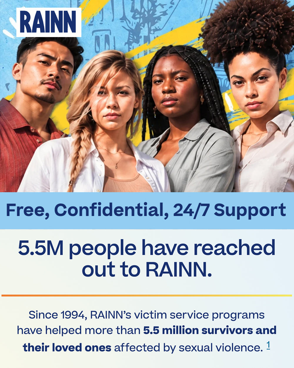 Screenshot from RAINN that reads "Free, Confidential, 24/7 Support. 5.5M people have reached out to RAINN. Since 1994, RAINN's victim service programs have helped more than 5.5 million survivors and their loved ones affect by sexual violence." All profits from this design go to RAINN.