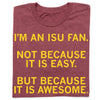 Heather burgundy t-shirt with yellow text that reads, IM AN ISU FAN. NOT BECAUSE IT IS EASY. BUT BECAUSE IT IS AWESOME.