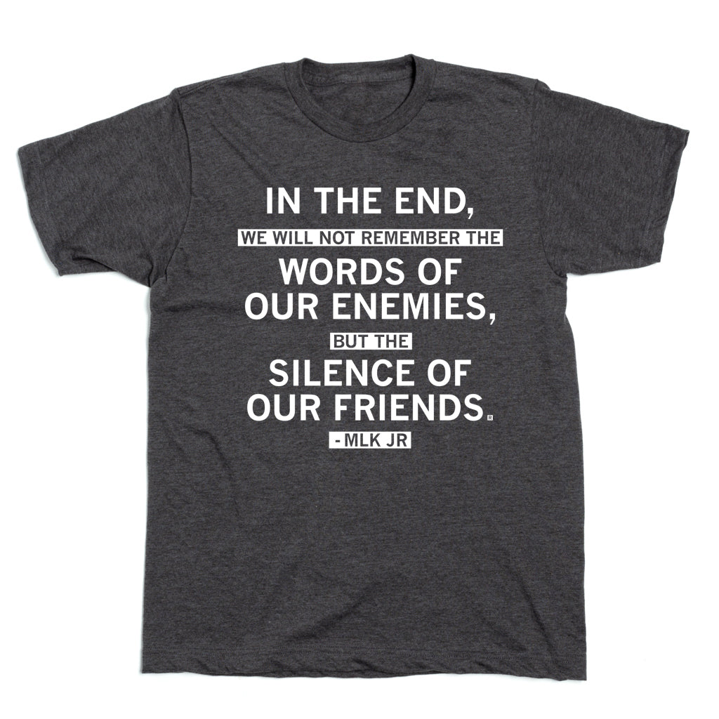 A dark grey, union-made t-shirt printed with the quote, In the end, we will not remember the words of our enemies, but the silence of our friends. - MLK Jr.