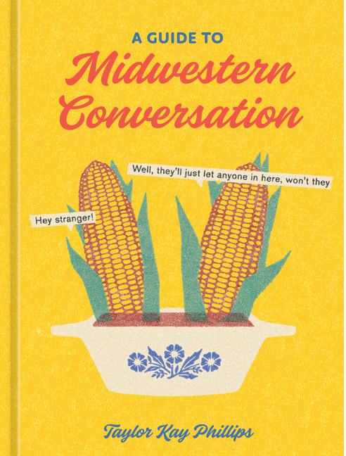 Book cover for A Guide to Midwestern Conversation by Taylor Kay Phillips, showing two ears of corn in a casserole dish with speech bubbles saying Hey stranger! and Well, they’ll just let anyone in here, won’t they.